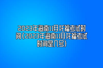 2023年海南11月托福考试时间(2023年海南11月托福考试时间是几号)