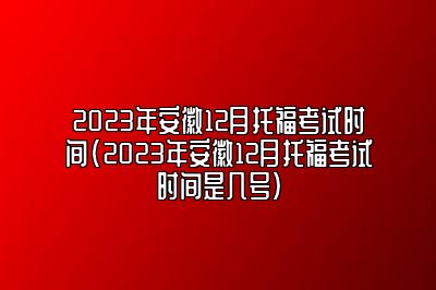 2023年安徽12月托福考试时间(2023年安徽12月托福考试时间是几号)