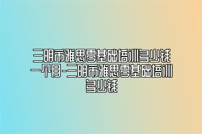 三明市雅思零基础培训多少钱一个月-三明市雅思零基础培训多少钱