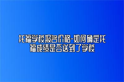 托福学校报名价格-如何确定托福成绩是否送到了学校