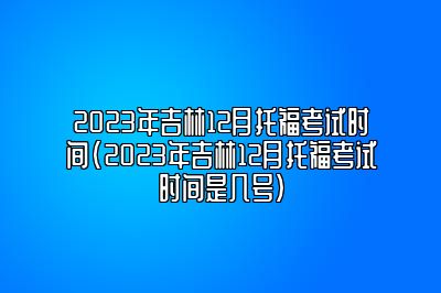 2023年吉林12月托福考试时间(2023年吉林12月托福考试时间是几号)