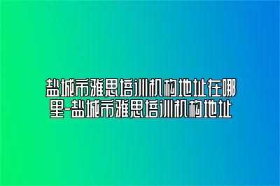盐城市雅思培训机构地址在哪里-盐城市雅思培训机构地址