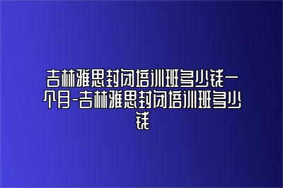 吉林雅思封闭培训班多少钱一个月-吉林雅思封闭培训班多少钱