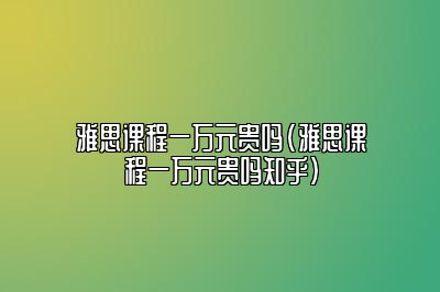 雅思课程一万元贵吗(雅思课程一万元贵吗知乎)