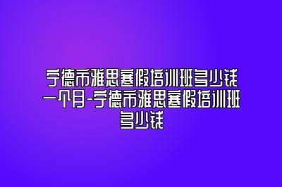 宁德市雅思寒假培训班多少钱一个月-宁德市雅思寒假培训班多少钱