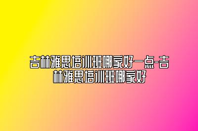 吉林雅思培训班哪家好一点-吉林雅思培训班哪家好