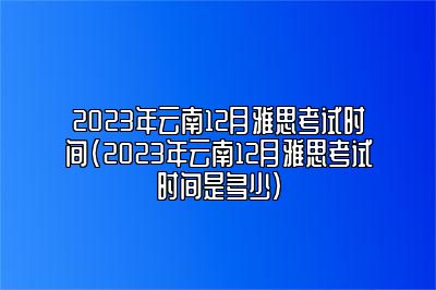 2023年云南12月雅思考试时间(2023年云南12月雅思考试时间是多少)