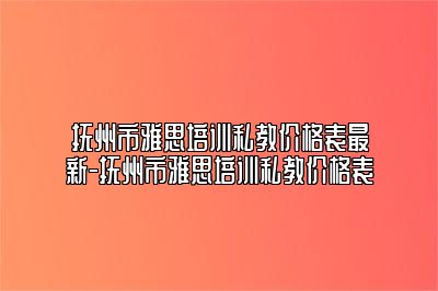 抚州市雅思培训私教价格表最新-抚州市雅思培训私教价格表