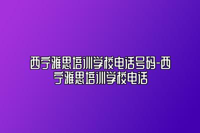 西宁雅思培训学校电话号码-西宁雅思培训学校电话