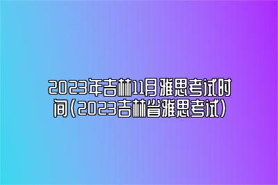 2023年吉林11月雅思考试时间(2023吉林省雅思考试)