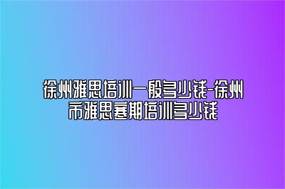 徐州雅思培训一般多少钱-徐州市雅思寒期培训多少钱