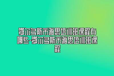 鄂尔多斯市雅思培训班课程有哪些-鄂尔多斯市雅思培训班课程