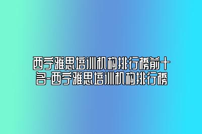 西宁雅思培训机构排行榜前十名-西宁雅思培训机构排行榜