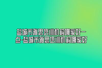 盐城市雅思培训机构哪家好一点-盐城市雅思培训机构哪家好