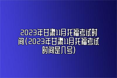 2023年甘肃11月托福考试时间(2023年甘肃11月托福考试时间是几号)