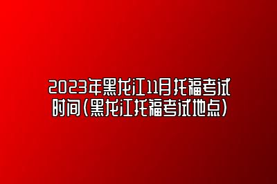 2023年黑龙江11月托福考试时间(黑龙江托福考试地点)