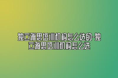 独立雅思培训机构怎么选的-独立雅思培训机构怎么选