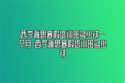 西宁雅思寒假培训班多少钱一个月-西宁雅思寒假培训班多少钱