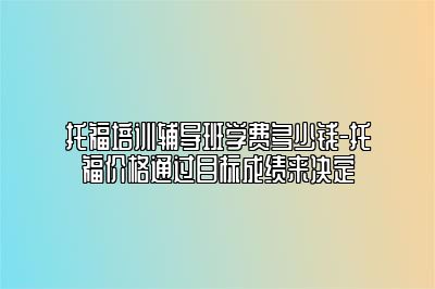 托福培训辅导班学费多少钱-托福价格通过目标成绩来决定