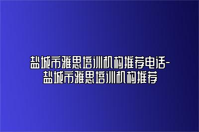盐城市雅思培训机构推荐电话-盐城市雅思培训机构推荐