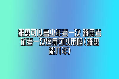 雅思可以多少年考一次 雅思考试考一次终身可以用吗(雅思能几年)