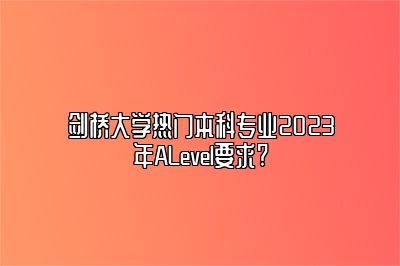 剑桥大学热门本科专业2023年ALevel要求?