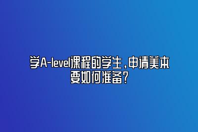 学A-level课程的学生，申请美本要如何准备？