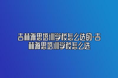 吉林雅思培训学校怎么选的-吉林雅思培训学校怎么选