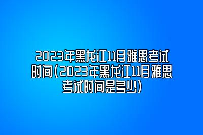 2023年黑龙江11月雅思考试时间(2023年黑龙江11月雅思考试时间是多少)