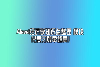 Alevel经济学知识点整理 模块化复习效率超高！