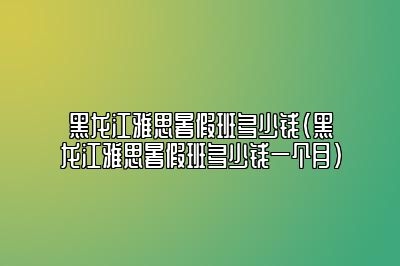 黑龙江雅思暑假班多少钱(黑龙江雅思暑假班多少钱一个月)