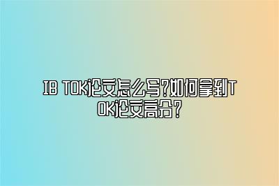 IB TOK论文怎么写？如何拿到TOK论文高分？