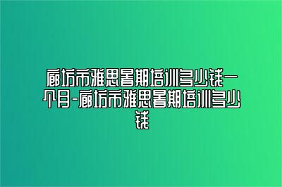 廊坊市雅思暑期培训多少钱一个月-廊坊市雅思暑期培训多少钱