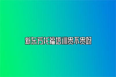 新东方托福培训贵不贵呀