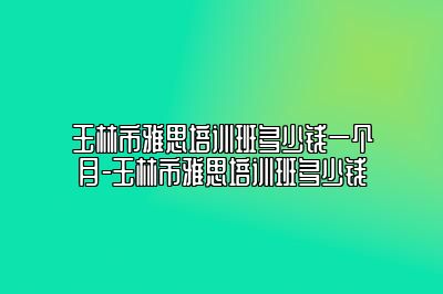 玉林市雅思培训班多少钱一个月-玉林市雅思培训班多少钱