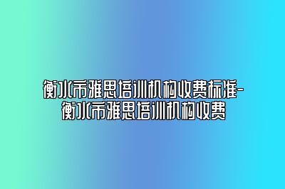 衡水市雅思培训机构收费标准-衡水市雅思培训机构收费