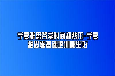 宁夏雅思答案时间和费用-宁夏雅思零基础培训哪里好