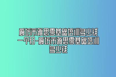 廊坊市雅思零基础培训多少钱一个月-廊坊市雅思零基础培训多少钱