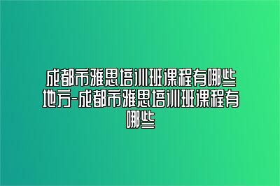 成都市雅思培训班课程有哪些地方-成都市雅思培训班课程有哪些
