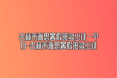吉林市雅思暑假班多少钱一个月-吉林市雅思暑假班多少钱