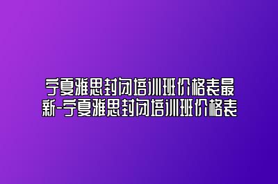 宁夏雅思封闭培训班价格表最新-宁夏雅思封闭培训班价格表