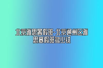 北京雅思暑假班-北京通州区雅思寒假班多少钱