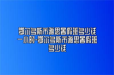 鄂尔多斯市雅思暑假班多少钱一小时-鄂尔多斯市雅思暑假班多少钱