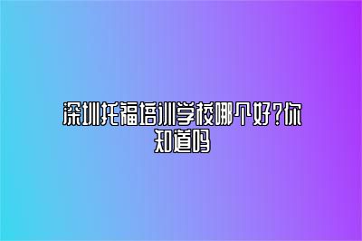 深圳托福培训学校哪个好？你知道吗