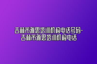 吉林市雅思培训机构电话号码-吉林市雅思培训机构电话