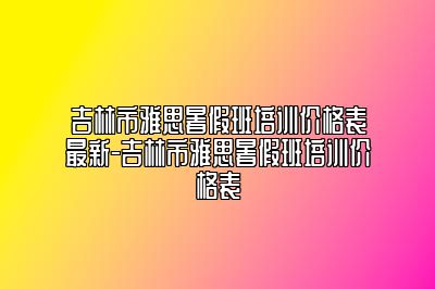 吉林市雅思暑假班培训价格表最新-吉林市雅思暑假班培训价格表