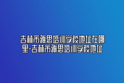 吉林市雅思培训学校地址在哪里-吉林市雅思培训学校地址