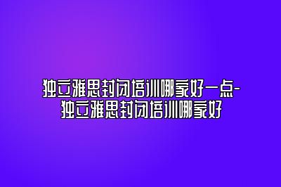 独立雅思封闭培训哪家好一点-独立雅思封闭培训哪家好