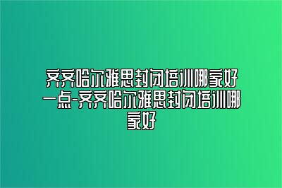 齐齐哈尔雅思封闭培训哪家好一点-齐齐哈尔雅思封闭培训哪家好