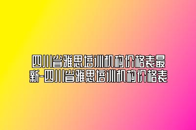 四川省雅思培训机构价格表最新-四川省雅思培训机构价格表